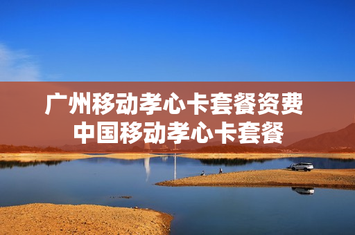 广州移动孝心卡套餐资费 中国移动孝心卡套餐