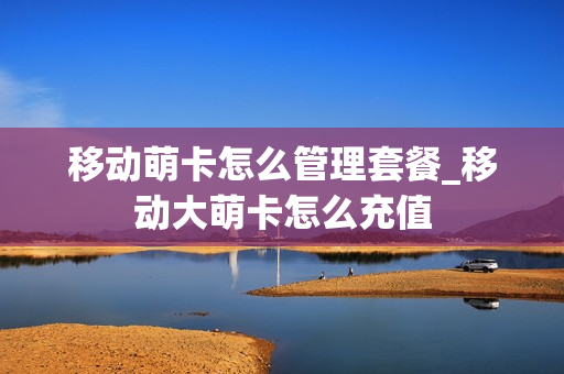 移动萌卡怎么管理套餐_移动大萌卡怎么充值