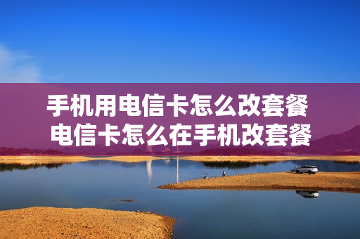 手机用电信卡怎么改套餐 电信卡怎么在手机改套餐