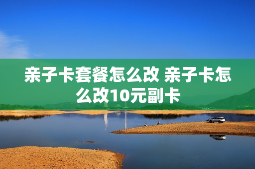 亲子卡套餐怎么改 亲子卡怎么改10元副卡