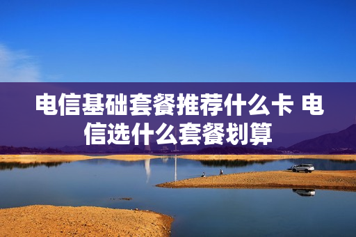 电信基础套餐推荐什么卡 电信选什么套餐划算