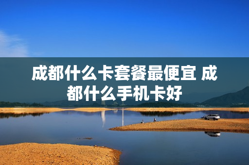 成都什么卡套餐最便宜 成都什么手机卡好