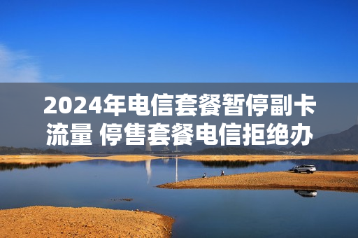 2024年电信套餐暂停副卡流量 停售套餐电信拒绝办理副卡