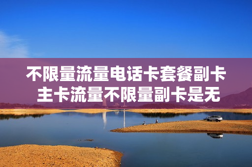 不限量流量电话卡套餐副卡 主卡流量不限量副卡是无限流量吗