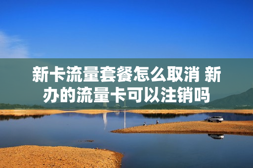 新卡流量套餐怎么取消 新办的流量卡可以注销吗