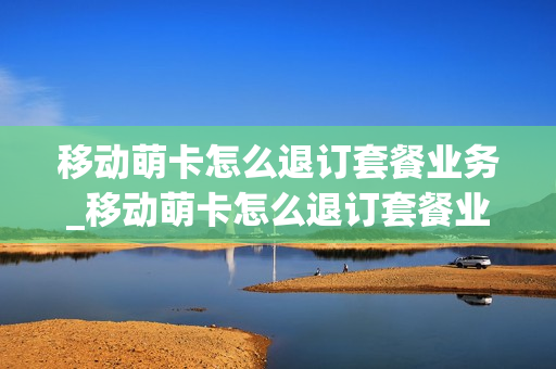 移动萌卡怎么退订套餐业务_移动萌卡怎么退订套餐业务呢