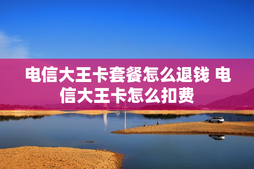 电信大王卡套餐怎么退钱 电信大王卡怎么扣费