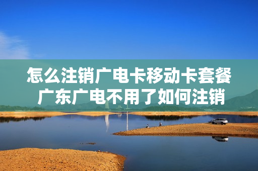 怎么注销广电卡移动卡套餐 广东广电不用了如何注销