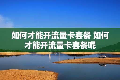 如何才能开流量卡套餐 如何才能开流量卡套餐呢