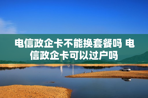 电信政企卡不能换套餐吗 电信政企卡可以过户吗