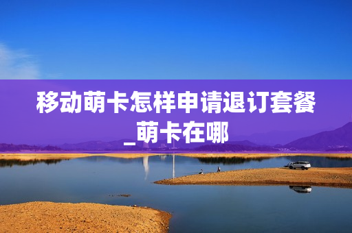 移动萌卡怎样申请退订套餐_萌卡在哪