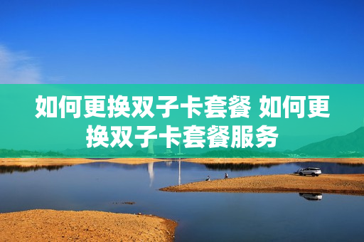 如何更换双子卡套餐 如何更换双子卡套餐服务
