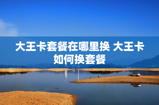 大王卡套餐在哪里换 大王卡如何换套餐