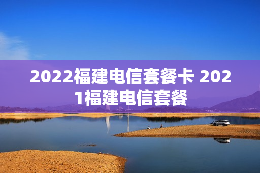 2022福建电信套餐卡 2021福建电信套餐