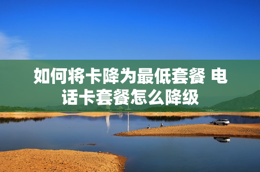 如何将卡降为最低套餐 电话卡套餐怎么降级