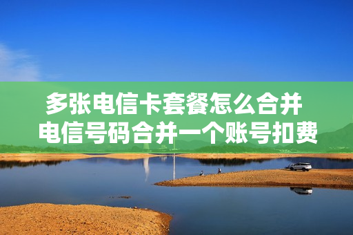 多张电信卡套餐怎么合并 电信号码合并一个账号扣费