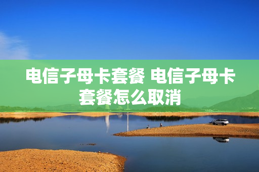 电信子母卡套餐 电信子母卡套餐怎么取消