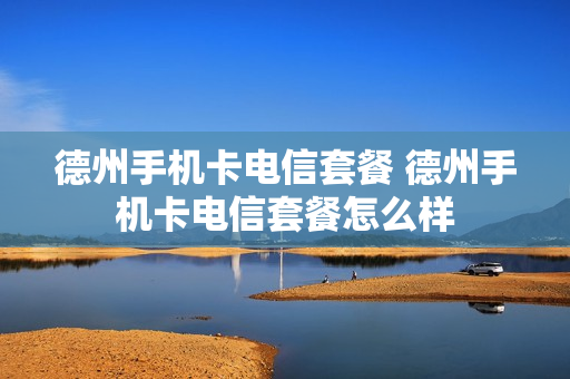 德州手机卡电信套餐 德州手机卡电信套餐怎么样