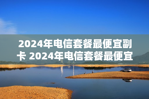 2024年电信套餐最便宜副卡 2024年电信套餐最便宜副卡是什么