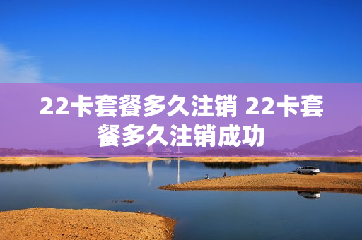 22卡套餐多久注销 22卡套餐多久注销成功