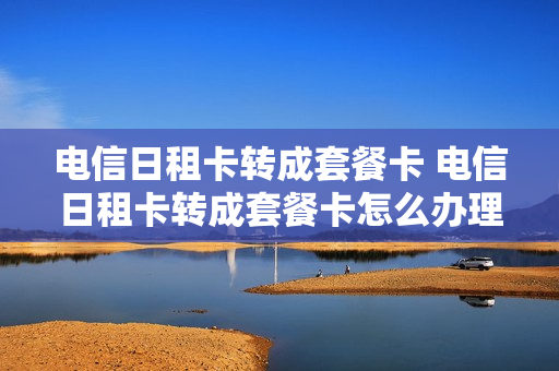 电信日租卡转成套餐卡 电信日租卡转成套餐卡怎么办理