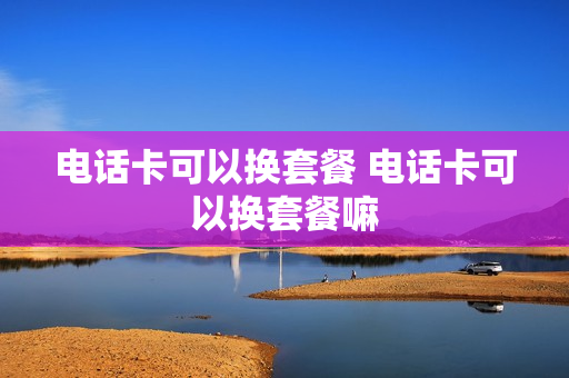 电话卡可以换套餐 电话卡可以换套餐嘛