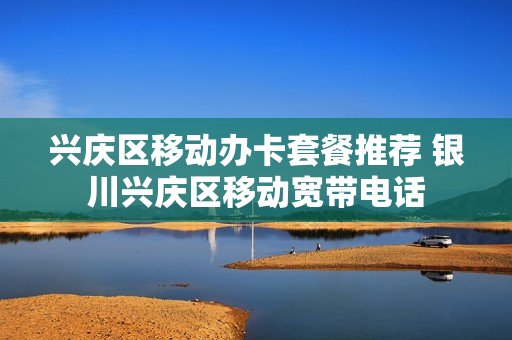 兴庆区移动办卡套餐推荐 银川兴庆区移动宽带电话