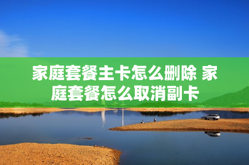 家庭套餐主卡怎么删除 家庭套餐怎么取消副卡