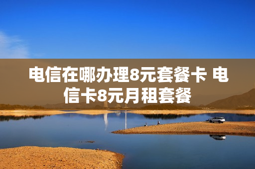 电信在哪办理8元套餐卡 电信卡8元月租套餐