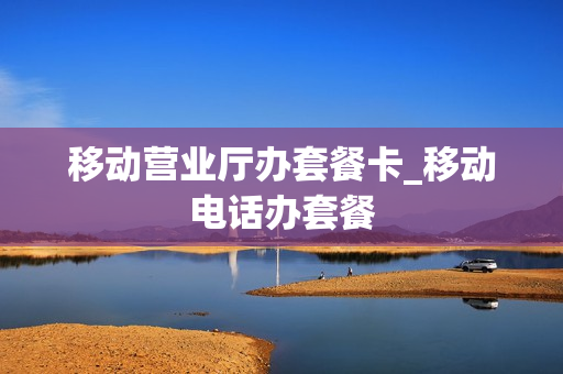 移动营业厅办套餐卡_移动电话办套餐