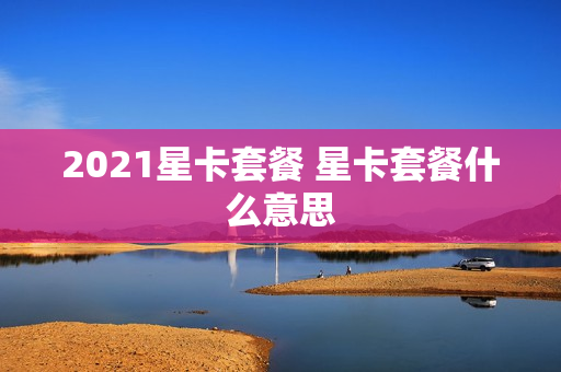 2021星卡套餐 星卡套餐什么意思