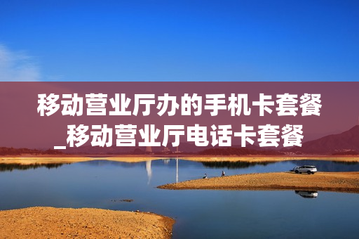 移动营业厅办的手机卡套餐_移动营业厅电话卡套餐