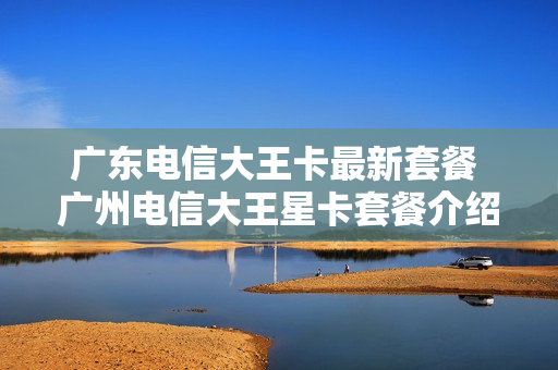 广东电信大王卡最新套餐 广州电信大王星卡套餐介绍19元