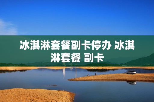 冰淇淋套餐副卡停办 冰淇淋套餐 副卡
