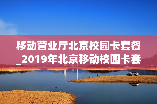 移动营业厅北京校园卡套餐_2019年北京移动校园卡套餐