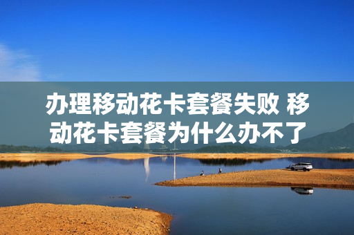办理移动花卡套餐失败 移动花卡套餐为什么办不了