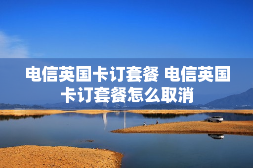 电信英国卡订套餐 电信英国卡订套餐怎么取消