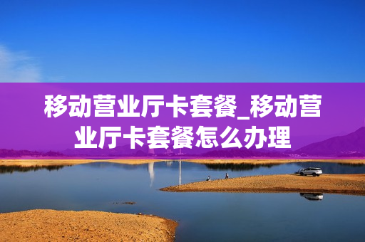 移动营业厅卡套餐_移动营业厅卡套餐怎么办理