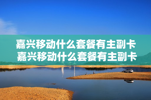 嘉兴移动什么套餐有主副卡 嘉兴移动什么套餐有主副卡区别