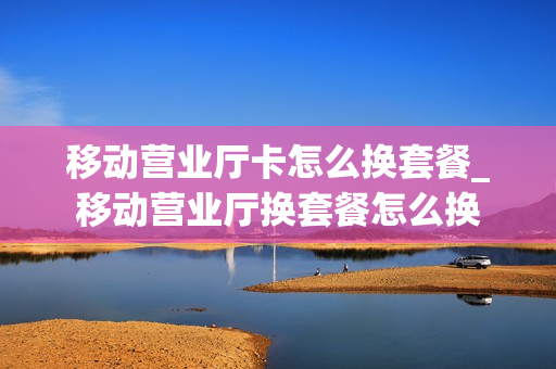 移动营业厅卡怎么换套餐_移动营业厅换套餐怎么换