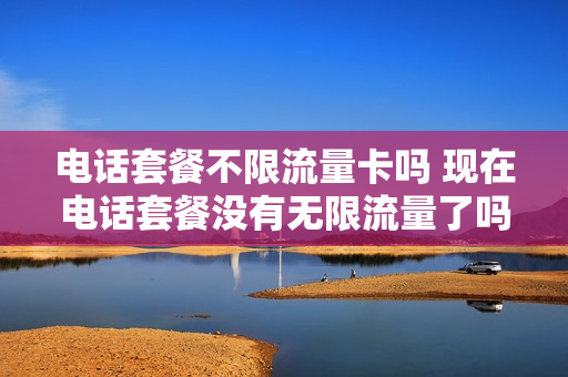 电话套餐不限流量卡吗 现在电话套餐没有无限流量了吗