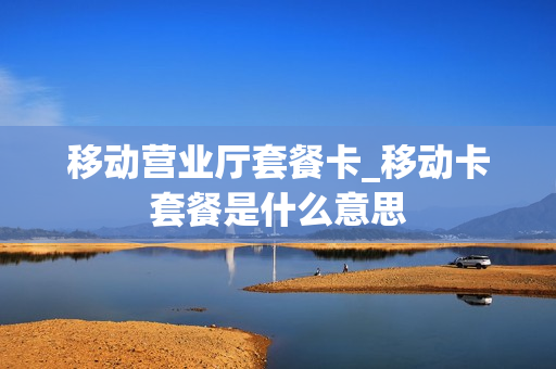 移动营业厅套餐卡_移动卡套餐是什么意思