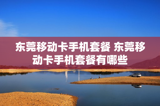 东莞移动卡手机套餐 东莞移动卡手机套餐有哪些