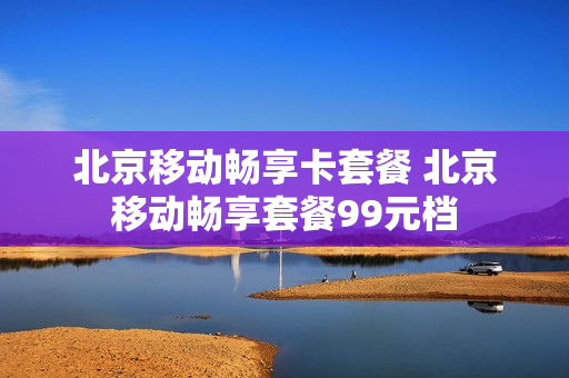 北京移动畅享卡套餐 北京移动畅享套餐99元档