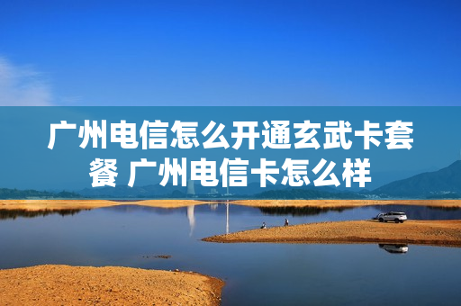 广州电信怎么开通玄武卡套餐 广州电信卡怎么样