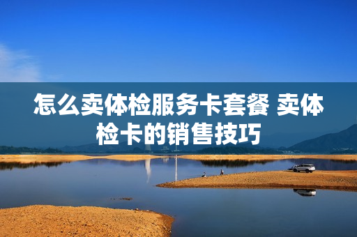怎么卖体检服务卡套餐 卖体检卡的销售技巧