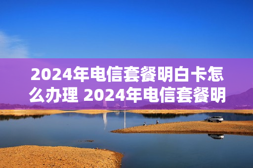 2024年电信套餐明白卡怎么办理 2024年电信套餐明白卡怎么办理的