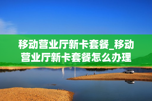 移动营业厅新卡套餐_移动营业厅新卡套餐怎么办理