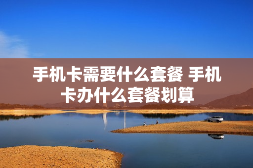 手机卡需要什么套餐 手机卡办什么套餐划算