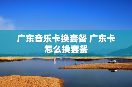 广东音乐卡换套餐 广东卡怎么换套餐